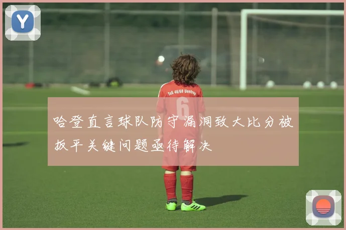 哈登直言球队防守漏洞致大比分被扳平关键问题亟待解决