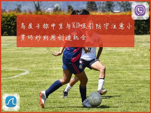 乌度卡称申京与KD吸引防守注意小贾巧妙利用创造机会