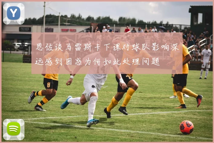 恩佐谈马雷斯卡下课对球队影响深远感到困惑为何如此处理问题