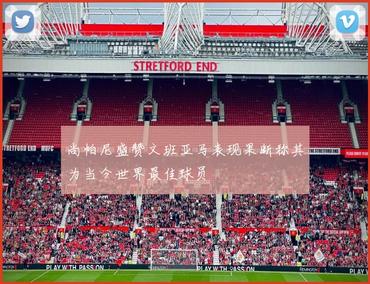 尚帕尼盛赞文班亚马表现果断称其为当今世界最佳球员