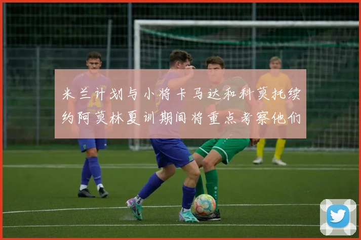 米兰计划与小将卡马达和科莫托续约阿莫林夏训期间将重点考察他们