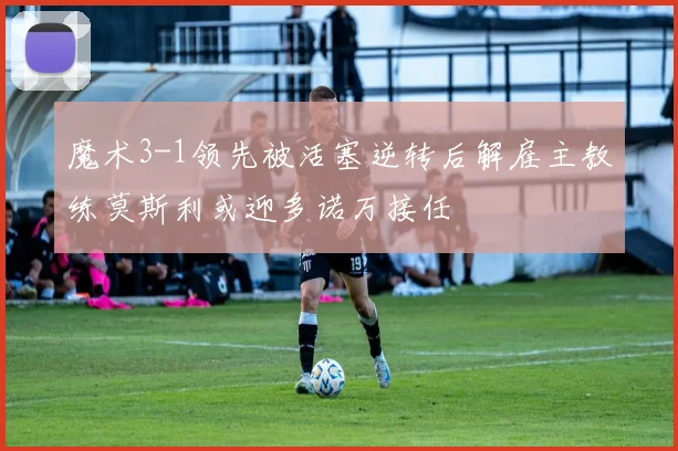 魔术3-1领先被活塞逆转后解雇主教练莫斯利或迎多诺万接任