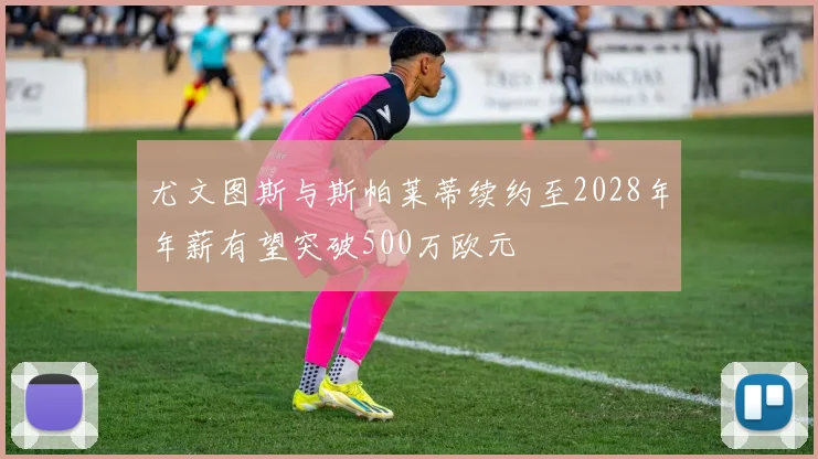 尤文图斯与斯帕莱蒂续约至2028年年薪有望突破500万欧元