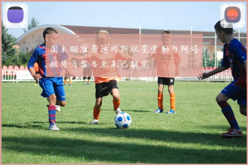 国米瞄准乌迪内斯双星索勒与阿塔租将马雷洛未来已敲定