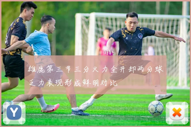 雄鹿第三节三分火力全开却两分球乏力表现形成鲜明对比