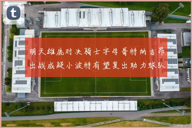 明天雄鹿对决骑士字母哥特纳吉昂出战成疑小波特有望复出助力球队