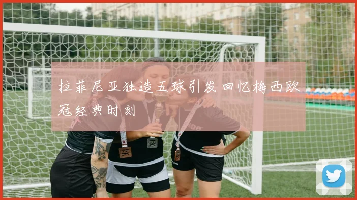 拉菲尼亚独造五球引发回忆梅西欧冠经典时刻