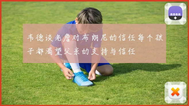 韦德谈老詹对布朗尼的信任每个孩子都渴望父亲的支持与信任