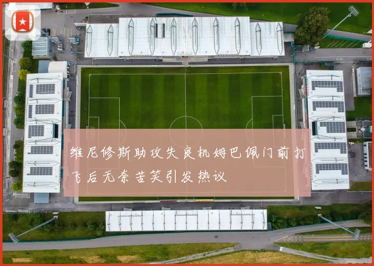 维尼修斯助攻失良机姆巴佩门前打飞后无奈苦笑引发热议