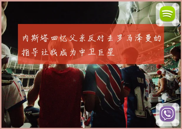 内斯塔回忆父亲反对去罗马泽曼的指导让我成为中卫巨星