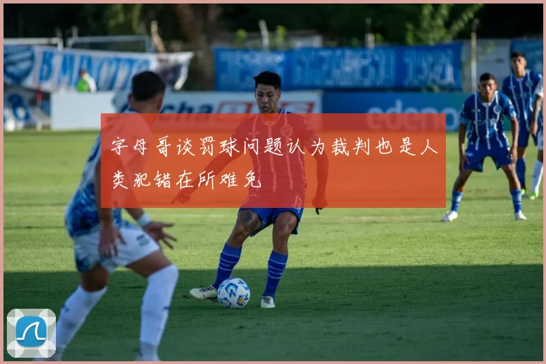字母哥谈罚球问题认为裁判也是人类犯错在所难免