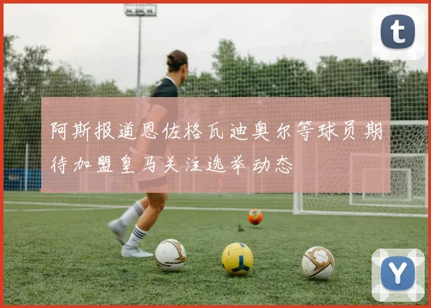 阿斯报道恩佐格瓦迪奥尔等球员期待加盟皇马关注选举动态