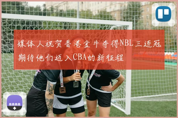 媒体人祝贺香港金牛夺得NBL三连冠期待他们迈入CBA的新征程