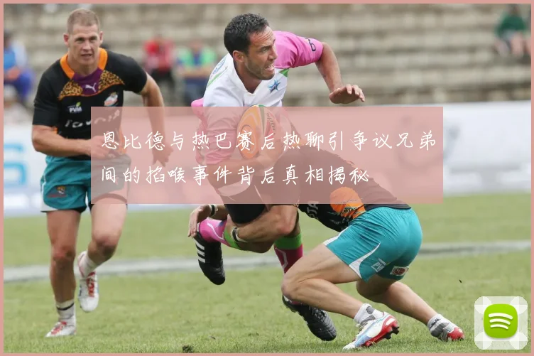 恩比德与热巴赛后热聊引争议兄弟间的掐喉事件背后真相揭秘